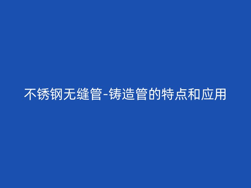 不銹鋼無縫管-鑄造管的特點和應(yīng)用