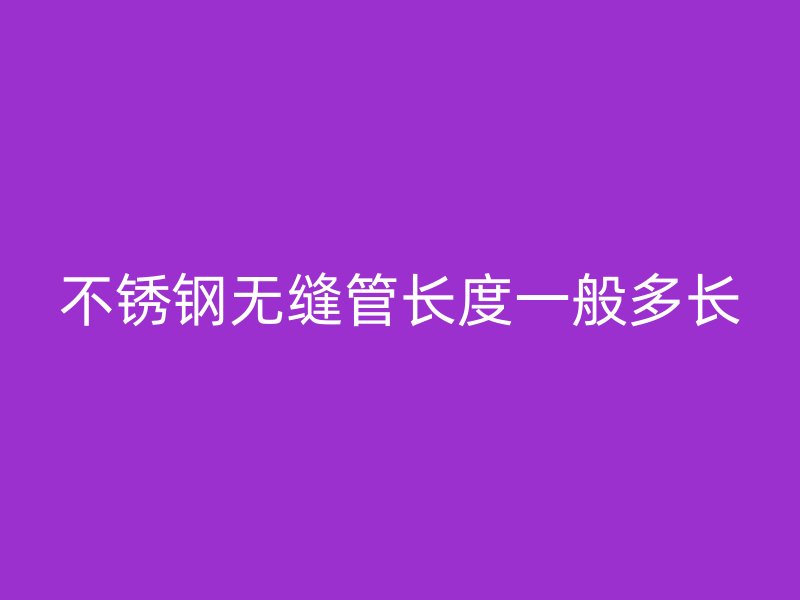 不銹鋼無縫管長(zhǎng)度一般多長(zhǎng)