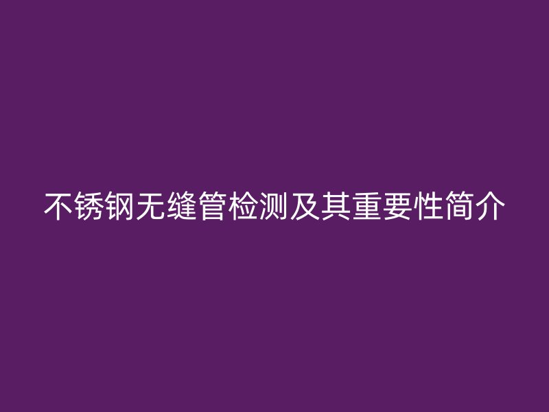 不銹鋼無縫管檢測(cè)及其重要性簡(jiǎn)介