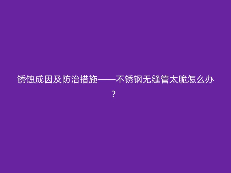 銹蝕成因及防治措施——不銹鋼無縫管太脆怎么辦？