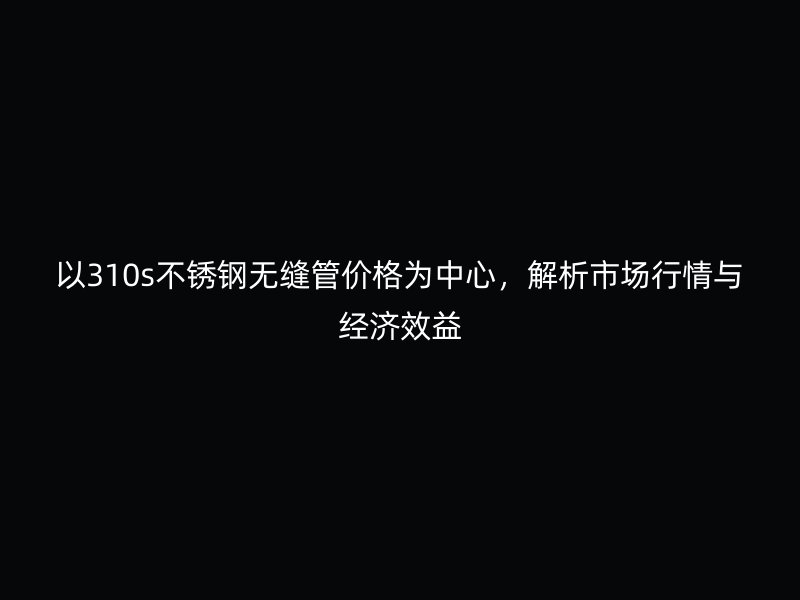 以310s不銹鋼無縫管價格為中心，解析市場行情與經(jīng)濟(jì)效益