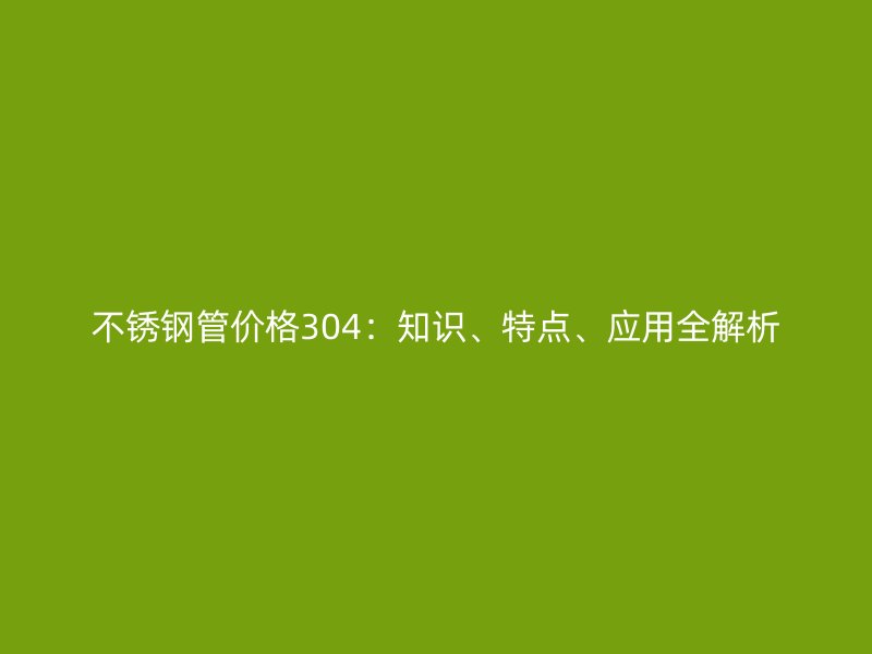 不銹鋼管價格304：知識、特點(diǎn)、應(yīng)用全解析