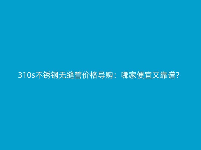 310s不銹鋼無縫管價格導(dǎo)購：哪家便宜又靠譜？